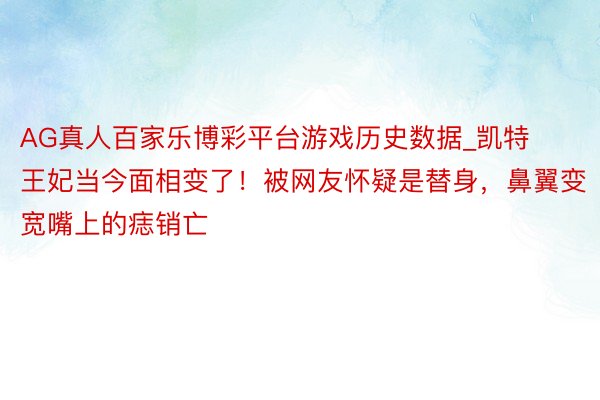 AG真人百家乐博彩平台游戏历史数据_凯特王妃当今面相变了！被网友怀疑是替身，鼻翼变宽嘴上的痣销亡