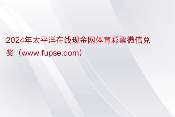 2024年太平洋在线现金网体育彩票微信兑奖（www.fupse.com）