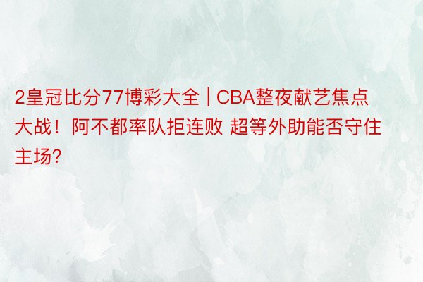 2皇冠比分77博彩大全 | CBA整夜献艺焦点大战！阿不都率队拒连败 超等外助能否守住主场？