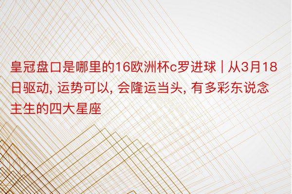 皇冠盘口是哪里的16欧洲杯c罗进球 | 从3月18日驱动, 运势可以, 会隆运当头, 有多彩东说念主生的四大星座