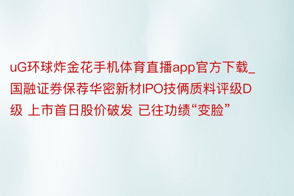 uG环球炸金花手机体育直播app官方下载_国融证券保荐华密新材IPO技俩质料评级D级 上市首日股价破发 已往功绩“变脸”