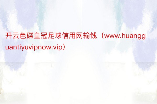 开云色碟皇冠足球信用网输钱（www.huangguantiyuvipnow.vip）