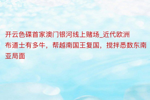 开云色碟首家澳门银河线上赌场_近代欧洲布道士有多牛，帮越南国王复国，搅拌悉数东南亚局面