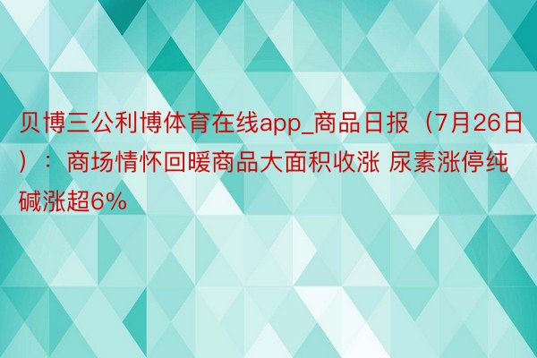 贝博三公利博体育在线app_商品日报（7月26日）：商场情怀回暖商品大面积收涨 尿素涨停纯碱涨超6%