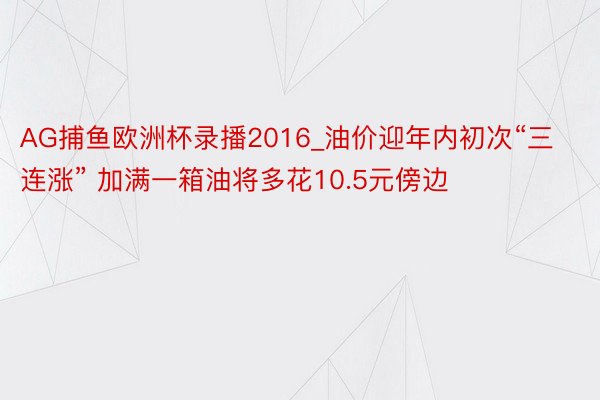 AG捕鱼欧洲杯录播2016_油价迎年内初次“三连涨” 加满一箱油将多花10.5元傍边