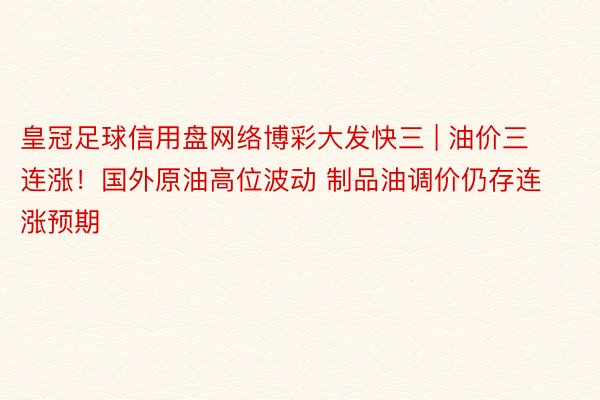 皇冠足球信用盘网络博彩大发快三 | 油价三连涨！国外原油高位波动 制品油调价仍存连涨预期