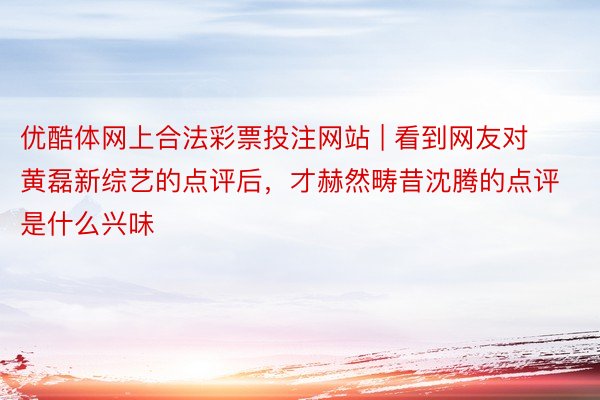 优酷体网上合法彩票投注网站 | 看到网友对黄磊新综艺的点评后，才赫然畴昔沈腾的点评是什么兴味