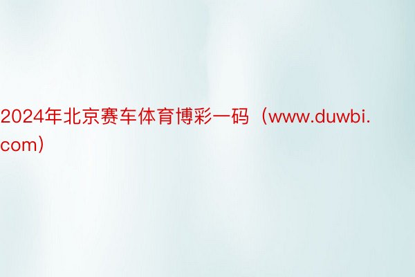 2024年北京赛车体育博彩一码（www.duwbi.com）