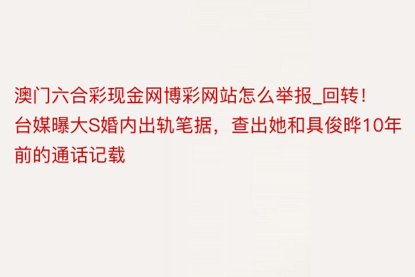 澳门六合彩现金网博彩网站怎么举报_回转！台媒曝大S婚内出轨笔据，查出她和具俊晔10年前的通话记载