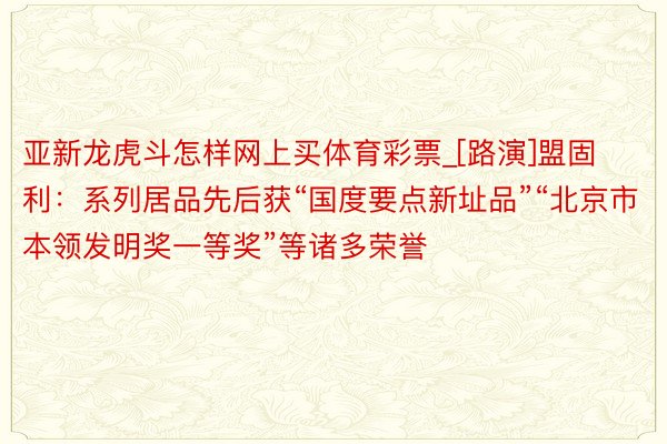 亚新龙虎斗怎样网上买体育彩票_[路演]盟固利：系列居品先后获“国度要点新址品”“北京市本领发明奖一等奖”等诸多荣誉