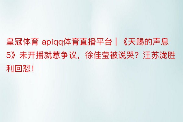 皇冠体育 apiqq体育直播平台 | 《天赐的声息5》未开播就惹争议，徐佳莹被说哭？汪苏泷胜利回怼！