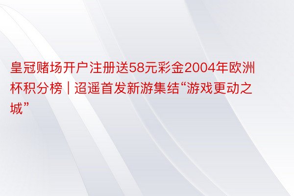 皇冠赌场开户注册送58元彩金2004年欧洲杯积分榜 | 迢遥首发新游集结“游戏更动之城”