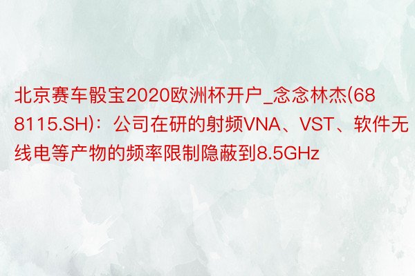 北京赛车骰宝2020欧洲杯开户_念念林杰(688115.SH)：公司在研的射频VNA、VST、软件无线电等产物的频率限制隐蔽到8.5GHz