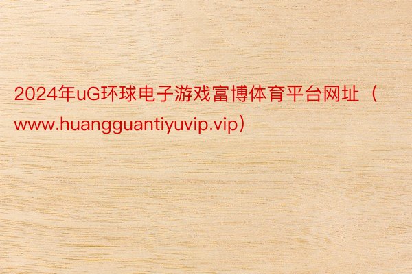 2024年uG环球电子游戏富博体育平台网址（www.huangguantiyuvip.vip）