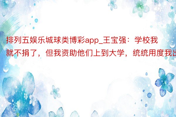 排列五娱乐城球类博彩app_王宝强：学校我就不捐了，但我资助他们上到大学，统统用度我出