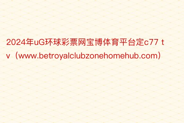 2024年uG环球彩票网宝博体育平台定c77 tv（www.betroyalclubzonehomehub.com）