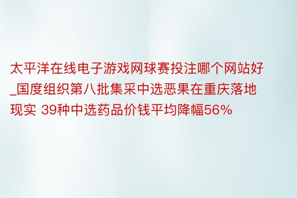 太平洋在线电子游戏网球赛投注哪个网站好_国度组织第八批集采中选恶果在重庆落地现实 39种中选药品价钱平均降幅56％