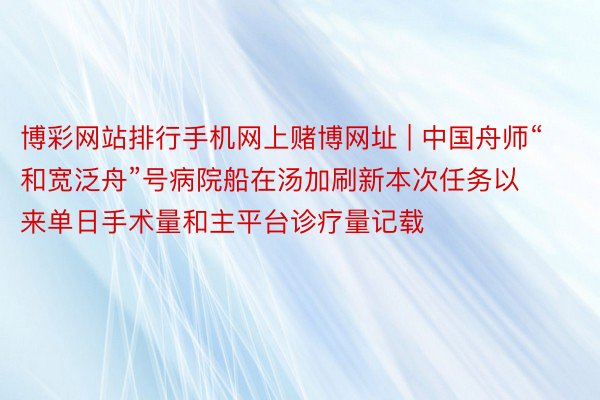 博彩网站排行手机网上赌博网址 | 中国舟师“和宽泛舟”号病院船在汤加刷新本次任务以来单日手术量和主平台诊疗量记载