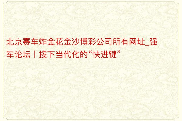 北京赛车炸金花金沙博彩公司所有网址_强军论坛丨按下当代化的“快进键”