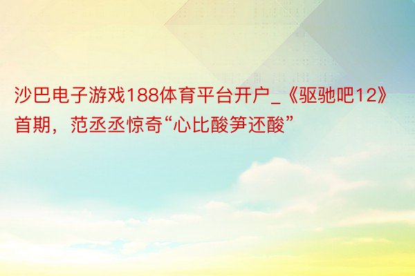 沙巴电子游戏188体育平台开户_《驱驰吧12》首期，范丞丞惊奇“心比酸笋还酸”