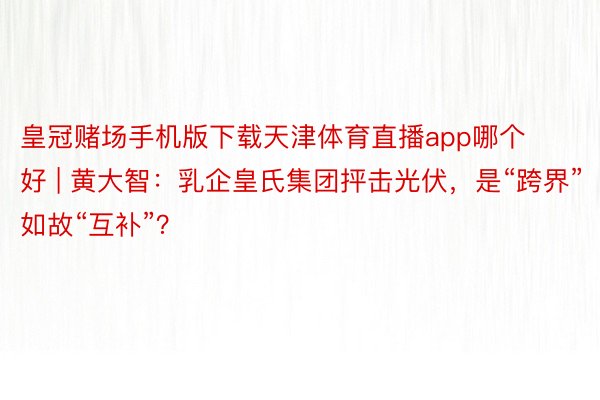 皇冠赌场手机版下载天津体育直播app哪个好 | 黄大智：乳企皇氏集团抨击光伏，是“跨界”如故“互补”？