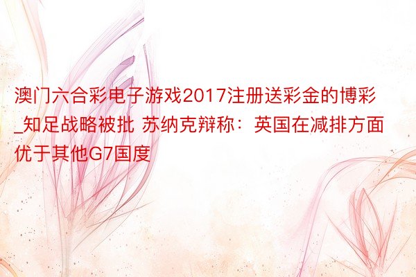 澳门六合彩电子游戏2017注册送彩金的博彩_知足战略被批 苏纳克辩称：英国在减排方面优于其他G7国度