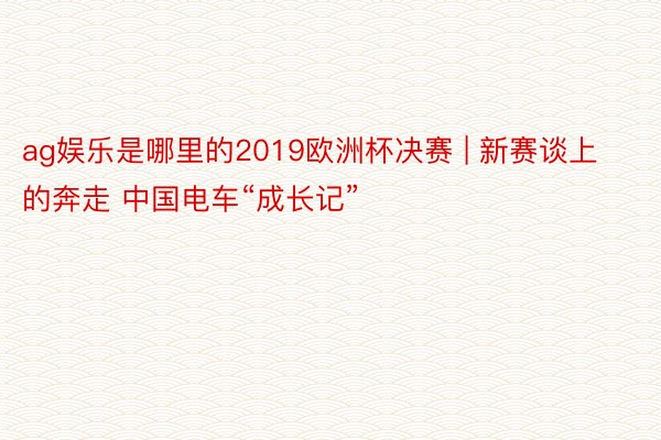 ag娱乐是哪里的2019欧洲杯决赛 | 新赛谈上的奔走 中国电车“成长记”