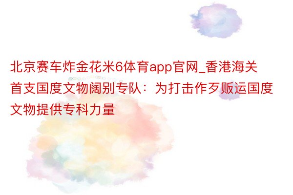 北京赛车炸金花米6体育app官网_香港海关首支国度文物阔别专队：为打击作歹贩运国度文物提供专科力量