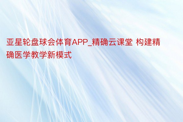 亚星轮盘球会体育APP_精确云课堂 构建精确医学教学新模式