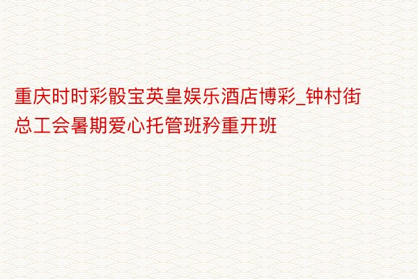 重庆时时彩骰宝英皇娱乐酒店博彩_钟村街总工会暑期爱心托管班矜重开班