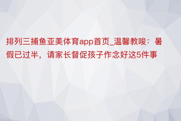 排列三捕鱼亚美体育app首页_温馨教唆：暑假已过半，请家长督促孩子作念好这5件事