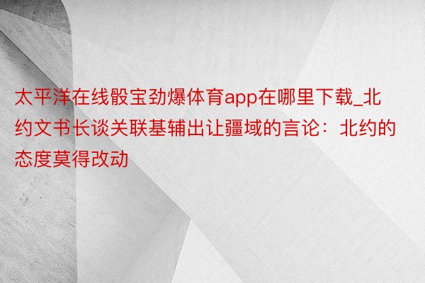 太平洋在线骰宝劲爆体育app在哪里下载_北约文书长谈关联基辅出让疆域的言论：北约的态度莫得改动