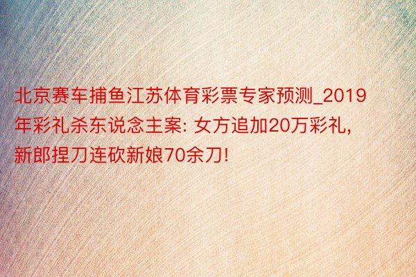 北京赛车捕鱼江苏体育彩票专家预测_2019年彩礼杀东说念主案: 女方追加20万彩礼， 新郎捏刀连砍新娘70余刀!