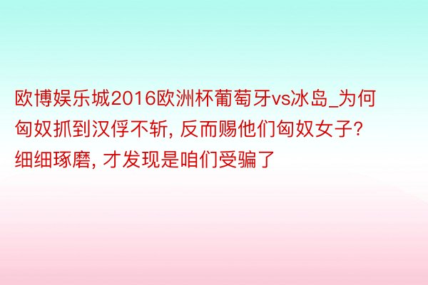 欧博娱乐城2016欧洲杯葡萄牙vs冰岛_为何匈奴抓到汉俘不斩, 反而赐他们匈奴女子? 细细琢磨, 才发现是咱们受骗了