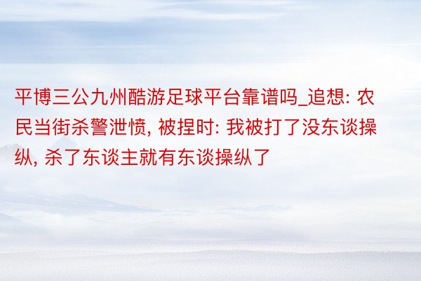 平博三公九州酷游足球平台靠谱吗_追想: 农民当街杀警泄愤, 被捏时: 我被打了没东谈操纵, 杀了东谈主就有东谈操纵了