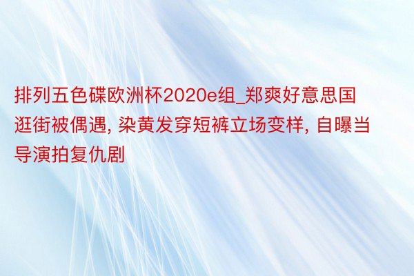 排列五色碟欧洲杯2020e组_郑爽好意思国逛街被偶遇, 染黄发穿短裤立场变样, 自曝当导演拍复仇剧