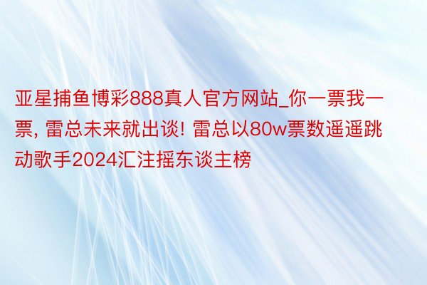 亚星捕鱼博彩888真人官方网站_你一票我一票, 雷总未来就出谈! 雷总以80w票数遥遥跳动歌手2024汇注摇东谈主榜