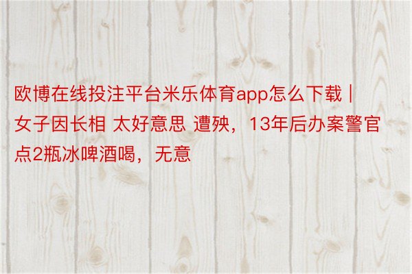 欧博在线投注平台米乐体育app怎么下载 | 女子因长相 太好意思 遭殃，13年后办案警官点2瓶冰啤酒喝，无意