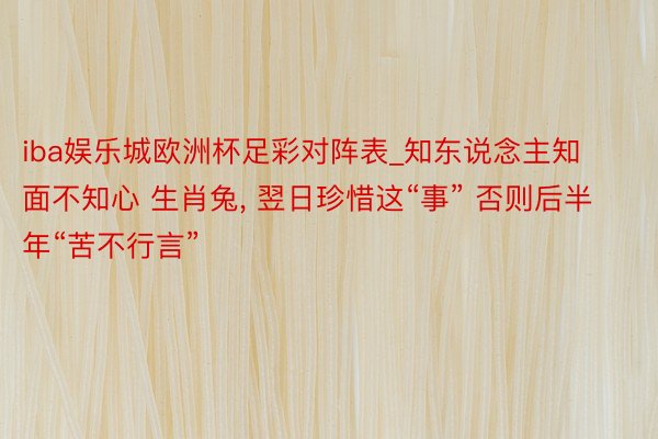 iba娱乐城欧洲杯足彩对阵表_知东说念主知面不知心 生肖兔, 翌日珍惜这“事” 否则后半年“苦不行言”