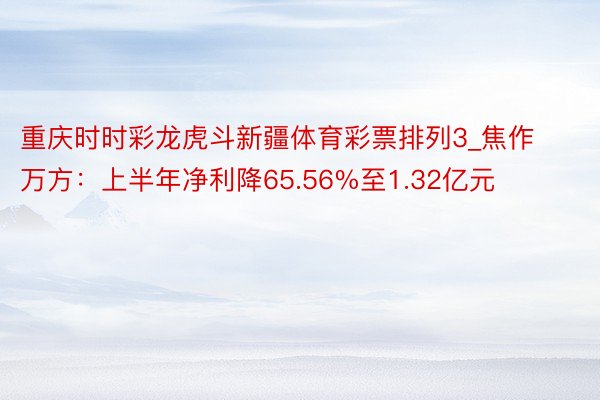 重庆时时彩龙虎斗新疆体育彩票排列3_焦作万方：上半年净利降65.56%至1.32亿元