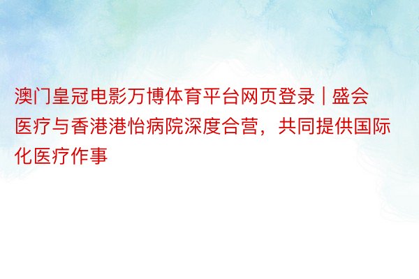 澳门皇冠电影万博体育平台网页登录 | 盛会医疗与香港港怡病院深度合营，共同提供国际化医疗作事