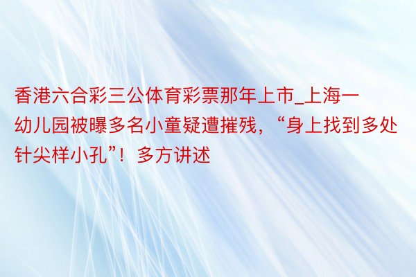 香港六合彩三公体育彩票那年上市_上海一幼儿园被曝多名小童疑遭摧残，“身上找到多处针尖样小孔”！多方讲述