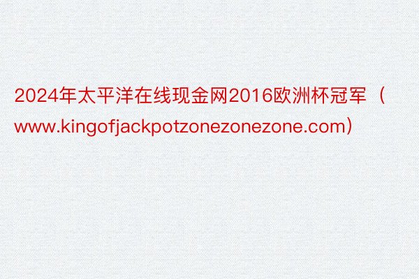 2024年太平洋在线现金网2016欧洲杯冠军（www.kingofjackpotzonezonezone.com）