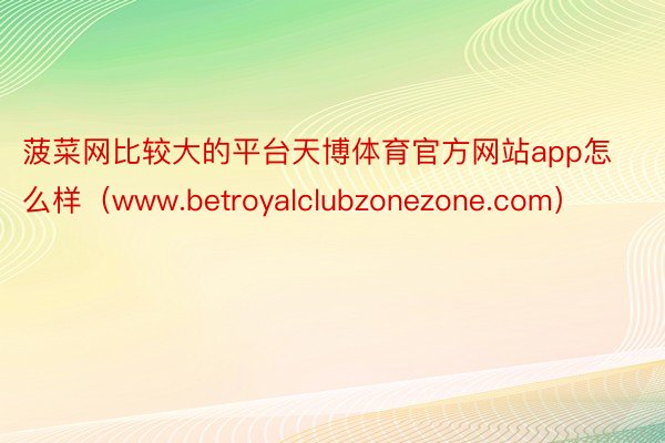菠菜网比较大的平台天博体育官方网站app怎么样（www.betroyalclubzonezone.com）
