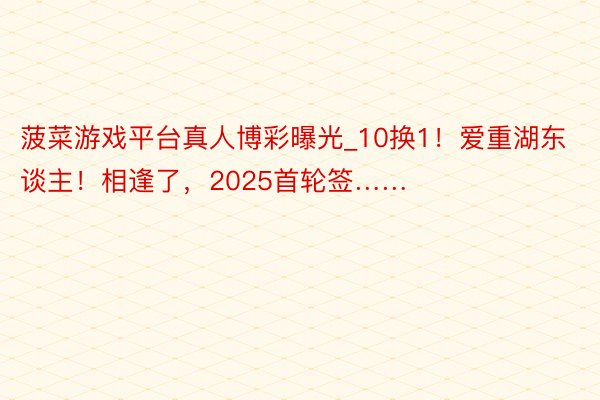 菠菜游戏平台真人博彩曝光_10换1！爱重湖东谈主！相逢了，2025首轮签……