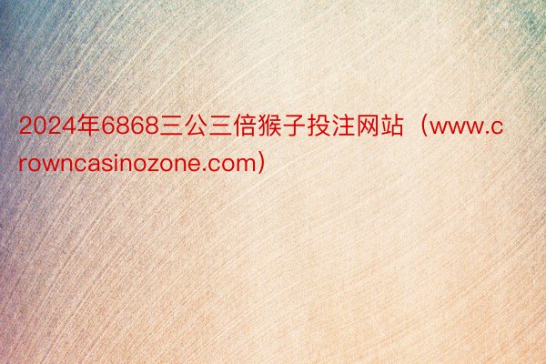 2024年6868三公三倍猴子投注网站（www.crowncasinozone.com）