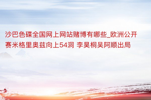 沙巴色碟全国网上网站赌博有哪些_欧洲公开赛米格里奥兹向上54洞 李昊桐吴阿顺出局