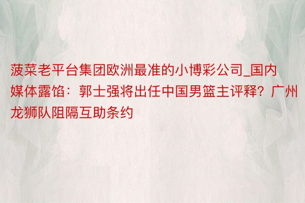 菠菜老平台集团欧洲最准的小博彩公司_国内媒体露馅：郭士强将出任中国男篮主评释？广州龙狮队阻隔互助条约