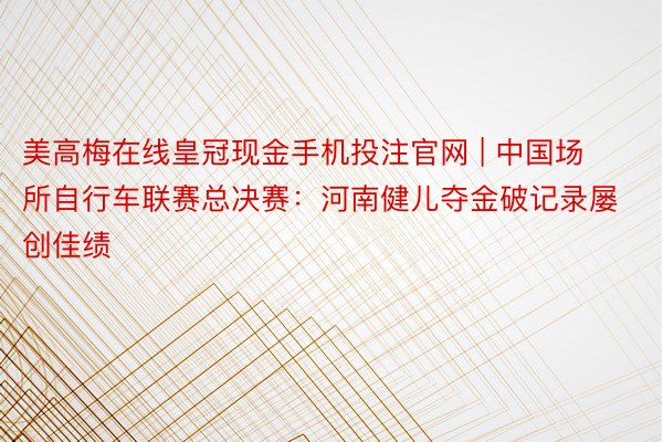 美高梅在线皇冠现金手机投注官网 | 中国场所自行车联赛总决赛：河南健儿夺金破记录屡创佳绩