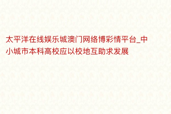 太平洋在线娱乐城澳门网络博彩情平台_中小城市本科高校应以校地互助求发展